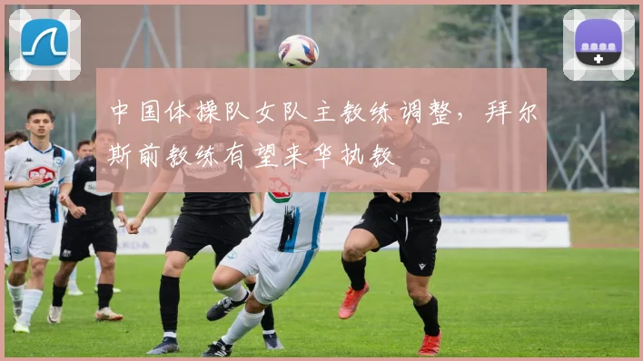 中国体操队女队主教练调整，拜尔斯前教练有望来华执教