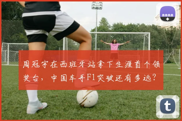 周冠宇在西班牙站拿下生涯首个领奖台,中国车手F1突破还有多远?
