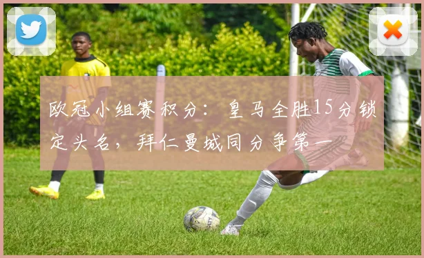 欧冠小组赛积分：皇马全胜15分锁定头名，拜仁曼城同分争第一