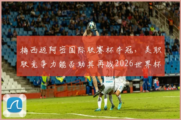 梅西迈阿密国际联赛杯夺冠，美职联竞争力能否助其再战2026世界杯？